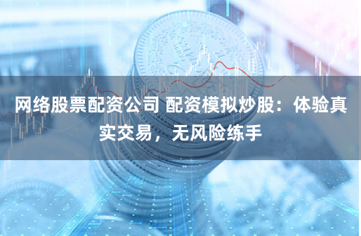 网络股票配资公司 配资模拟炒股：体验真实交易，无风险练手