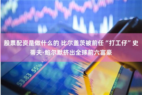 股票配资是做什么的 比尔盖茨被前任“打工仔”史蒂夫·鲍尔默挤出全球前六富豪