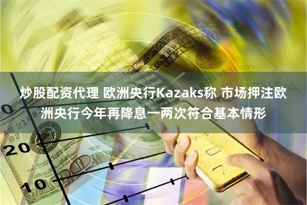 炒股配资代理 欧洲央行Kazaks称 市场押注欧洲央行今年再降息一两次符合基本情形
