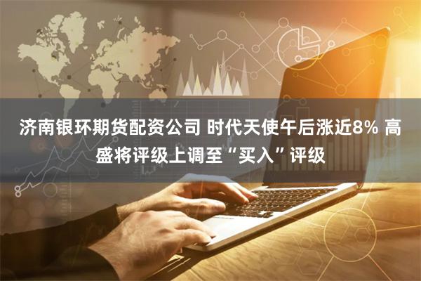 济南银环期货配资公司 时代天使午后涨近8% 高盛将评级上调至“买入”评级