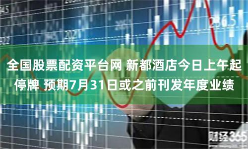 全国股票配资平台网 新都酒店今日上午起停牌 预期7月31日或之前刊发年度业绩