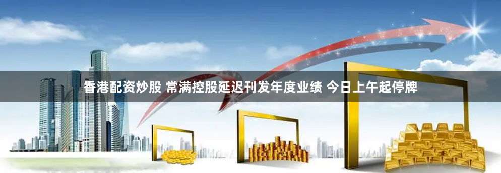 香港配资炒股 常满控股延迟刊发年度业绩 今日上午起停牌