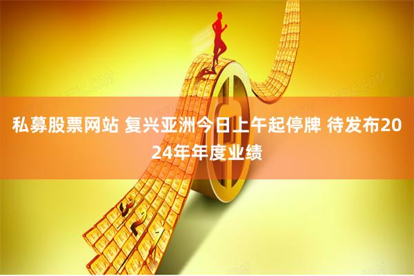 私募股票网站 复兴亚洲今日上午起停牌 待发布2024年年度业绩