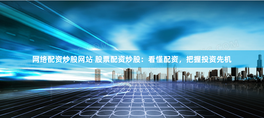 网络配资炒股网站 股票配资炒股：看懂配资，把握投资先机